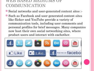 WEB BASED MEDIUMS OF
COMMUNICATION
 Social networks and user-generated content sites :-
 Such as Facebook and user generated content sites
like flicker and YouTube provide a variety of
communication tools, including user comments and
personal profiles for brief messages. Many companies
now host their own social networking sites, where
product users and interact with eachother.
 
