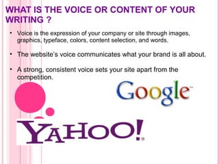 WHAT IS THE VOICE OR CONTENT OF YOUR
WRITING ?
• Voice is the expression of your company or site through images,
graphics, typeface, colors, content selection, and words.
• The website’s voice communicates what your brand is all about.
• A strong, consistent voice sets your site apart from the
competition.
 