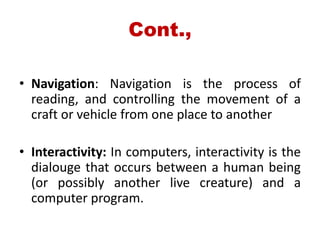 Cont.,
• Navigation: Navigation is the process of
reading, and controlling the movement of a
craft or vehicle from one place to another
• Interactivity: In computers, interactivity is the
dialouge that occurs between a human being
(or possibly another live creature) and a
computer program.
 
