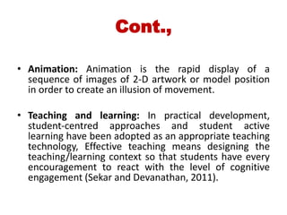 Cont.,
• Animation: Animation is the rapid display of a
sequence of images of 2-D artwork or model position
in order to create an illusion of movement.
• Teaching and learning: In practical development,
student-centred approaches and student active
learning have been adopted as an appropriate teaching
technology, Effective teaching means designing the
teaching/learning context so that students have every
encouragement to react with the level of cognitive
engagement (Sekar and Devanathan, 2011).
 