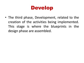 Develop
• The third phase, Development, related to the
creation of the activities being implemented.
This stage is where the blueprints in the
design phase are assembled.
 