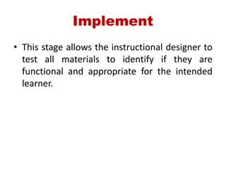 Implement
• This stage allows the instructional designer to
test all materials to identify if they are
functional and appropriate for the intended
learner.
 