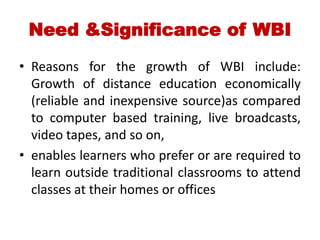 Need &Significance of WBI
• Reasons for the growth of WBI include:
Growth of distance education economically
(reliable and inexpensive source)as compared
to computer based training, live broadcasts,
video tapes, and so on,
• enables learners who prefer or are required to
learn outside traditional classrooms to attend
classes at their homes or offices
 