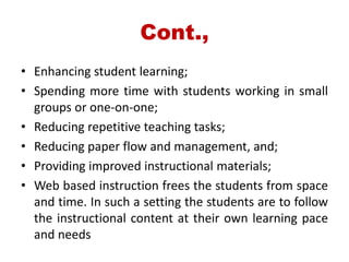 Cont.,
• Enhancing student learning;
• Spending more time with students working in small
groups or one-on-one;
• Reducing repetitive teaching tasks;
• Reducing paper flow and management, and;
• Providing improved instructional materials;
• Web based instruction frees the students from space
and time. In such a setting the students are to follow
the instructional content at their own learning pace
and needs
 