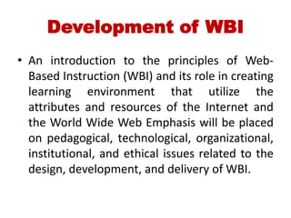 Development of WBI
• An introduction to the principles of Web-
Based Instruction (WBI) and its role in creating
learning environment that utilize the
attributes and resources of the Internet and
the World Wide Web Emphasis will be placed
on pedagogical, technological, organizational,
institutional, and ethical issues related to the
design, development, and delivery of WBI.
 