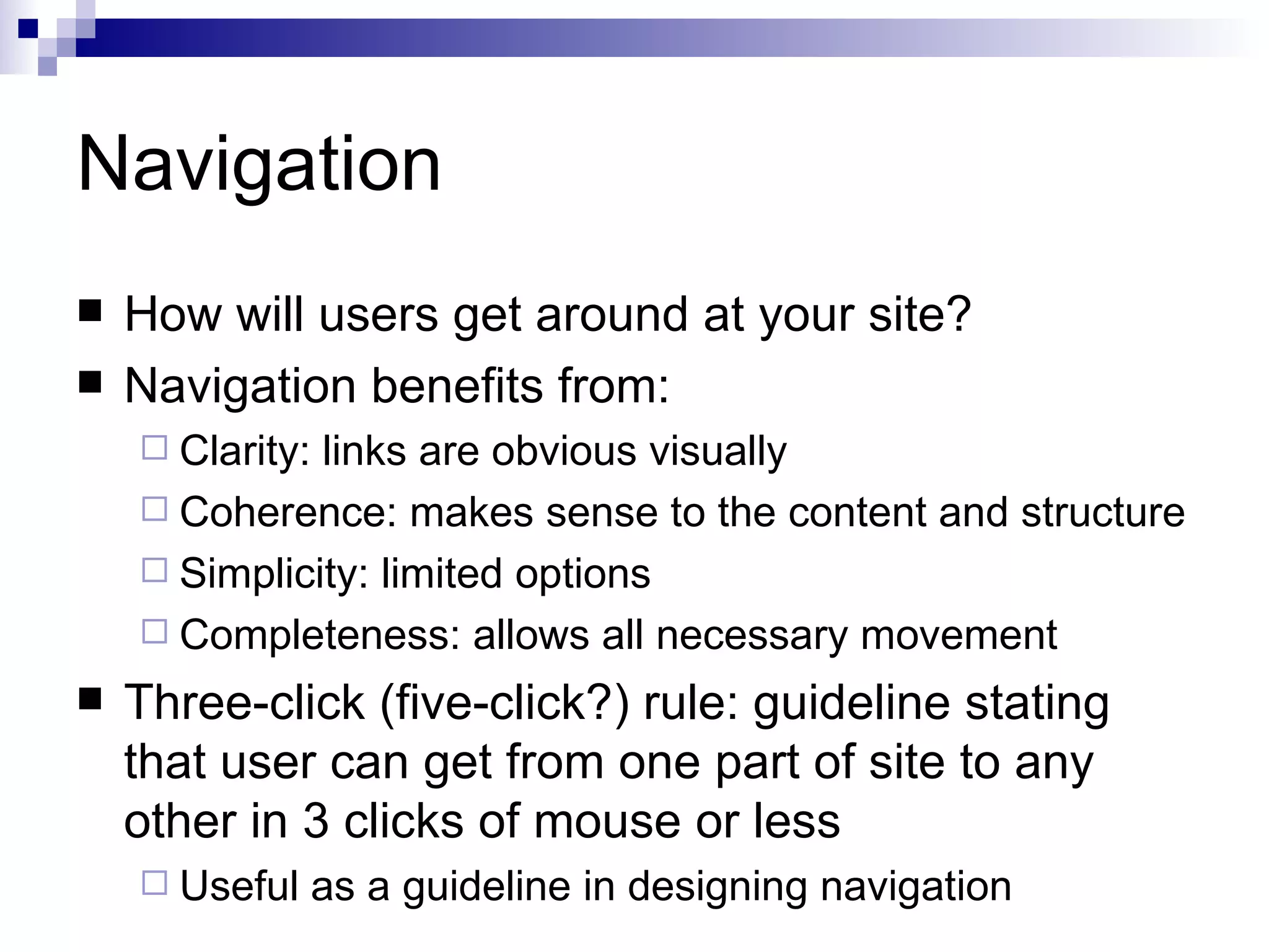 Navigation
   How will users get around at your site?
   Navigation benefits from:
     Clarity:links are obvious visually
     Coherence: makes sense to the content and structure
     Simplicity: limited options
     Completeness: allows all necessary movement

   Three-click (five-click?) rule: guideline stating
    that user can get from one part of site to any
    other in 3 clicks of mouse or less
     Useful     as a guideline in designing navigation
 