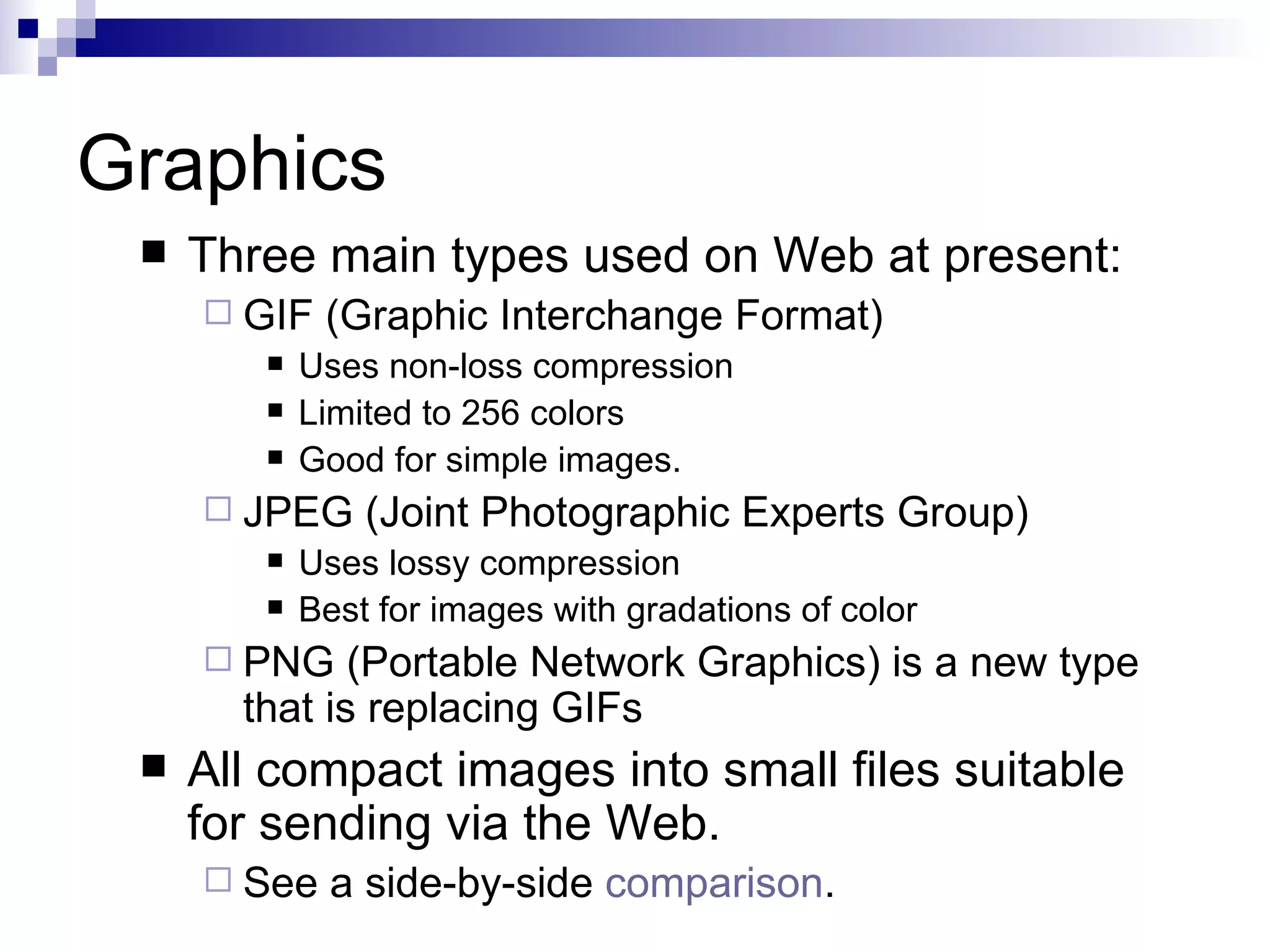 Graphics
    Three main types used on Web at present:
      GIF   (Graphic Interchange Format)
           Uses non-loss compression
           Limited to 256 colors
           Good for simple images.
      JPEG     (Joint Photographic Experts Group)
           Uses lossy compression
           Best for images with gradations of color
      PNG    (Portable Network Graphics) is a new type
       that is replacing GIFs
    All compact images into small files suitable
     for sending via the Web.
      See    a side-by-side comparison.
 