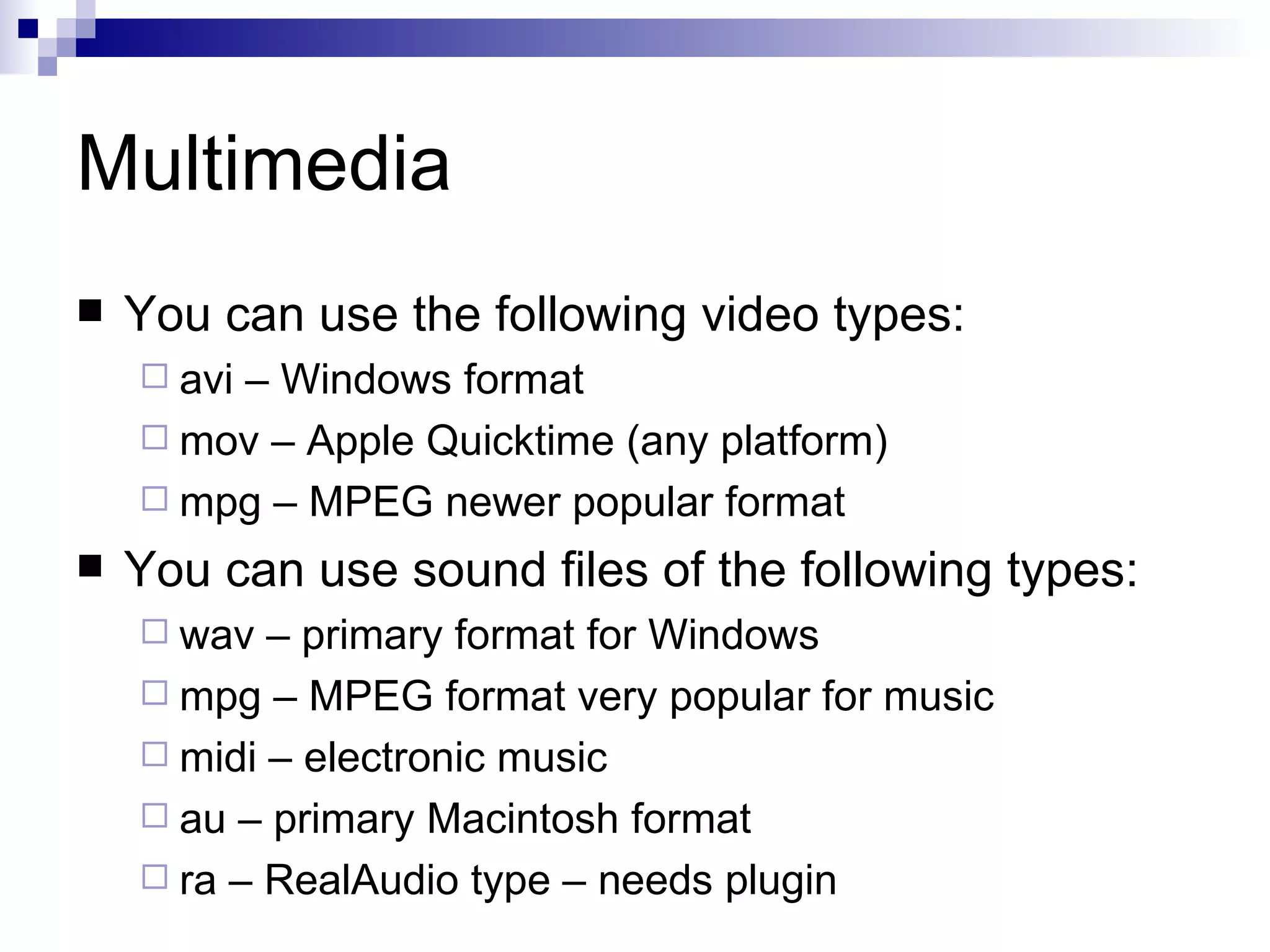 Multimedia
   You can use the following video types:
     avi
        – Windows format
     mov – Apple Quicktime (any platform)
     mpg – MPEG newer popular format

   You can use sound files of the following types:
     wav  – primary format for Windows
     mpg – MPEG format very popular for music
     midi – electronic music
     au – primary Macintosh format
     ra – RealAudio type – needs plugin
 