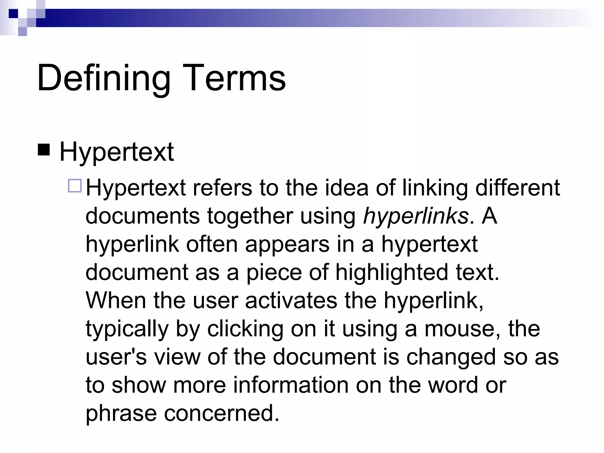 Defining Terms
   Hypertext
     Hypertext  refers to the idea of linking different
      documents together using hyperlinks. A
      hyperlink often appears in a hypertext
      document as a piece of highlighted text.
      When the user activates the hyperlink,
      typically by clicking on it using a mouse, the
      user's view of the document is changed so as
      to show more information on the word or
      phrase concerned.
 