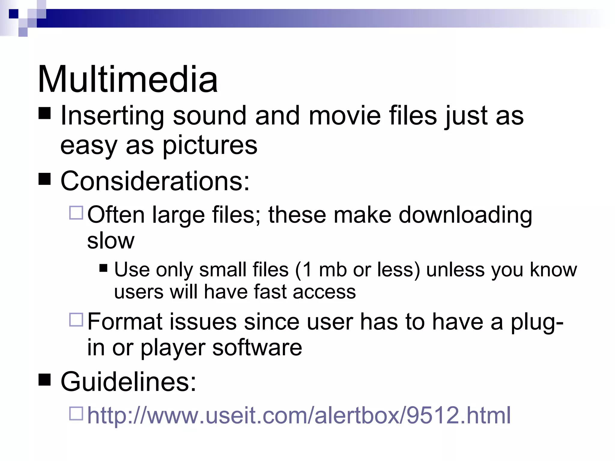 Multimedia
 Inserting sound and movie files just as
  easy as pictures
 Considerations:
     Often    large files; these make downloading
      slow
          Use only small files (1 mb or less) unless you know
           users will have fast access
     Format   issues since user has to have a plug-
      in or player software
   Guidelines:
     http://www.useit.com/alertbox/9512.html
 