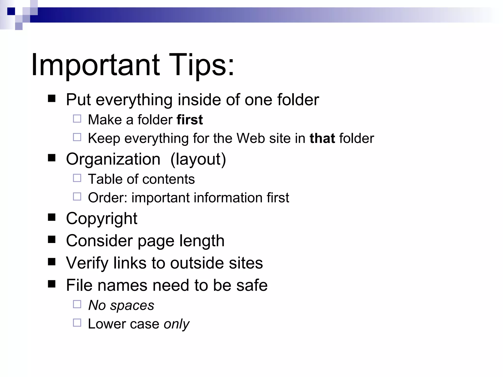 Important Tips:
    Put everything inside of one folder
      Make a folder first
      Keep everything for the Web site in that folder
    Organization (layout)
      Table of contents
      Order: important information first
    Copyright
    Consider page length
    Verify links to outside sites
    File names need to be safe
      No spaces
      Lower case only
 