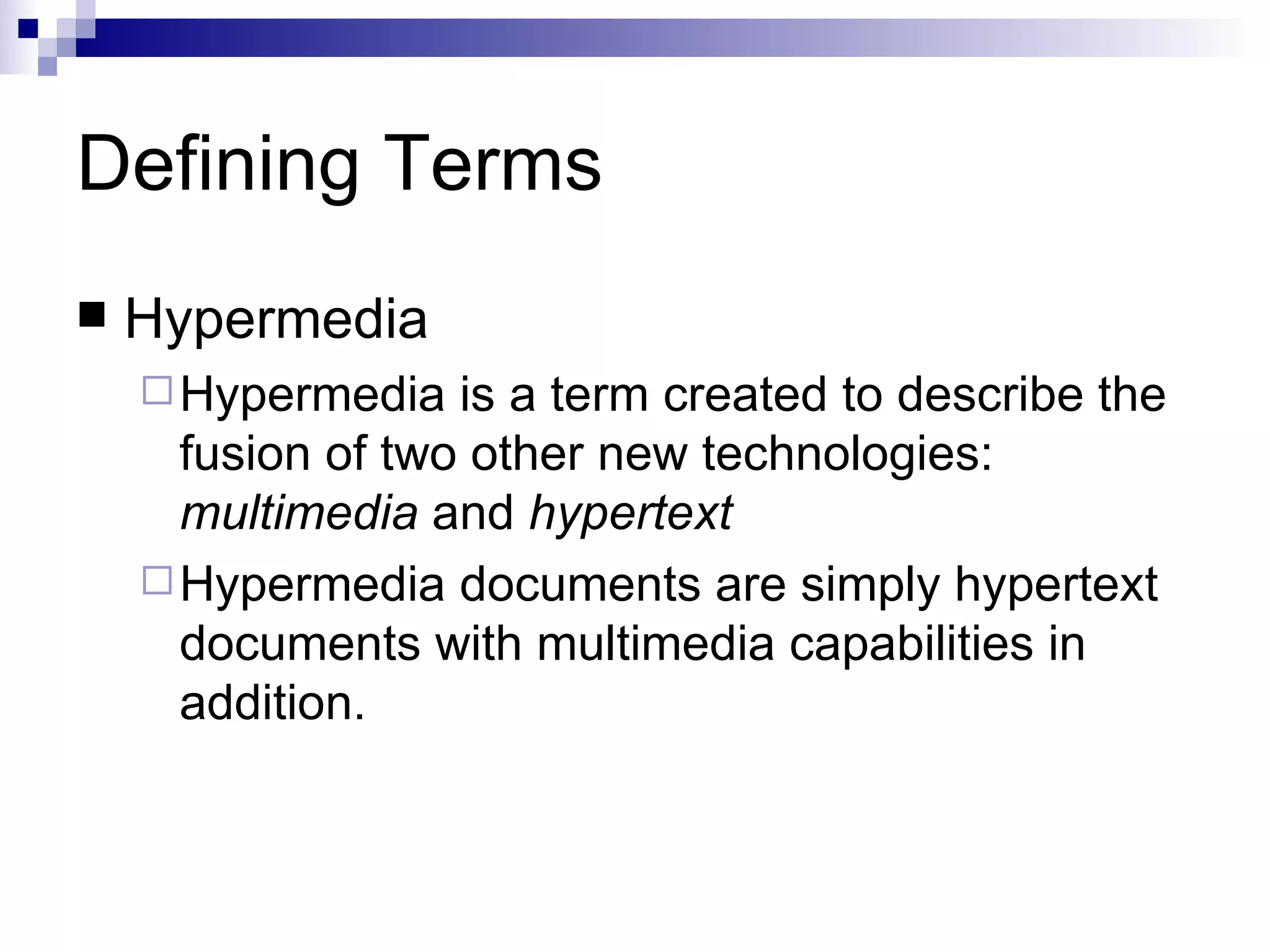 Defining Terms
   Hypermedia
     Hypermedia   is a term created to describe the
      fusion of two other new technologies:
      multimedia and hypertext
     Hypermedia documents are simply hypertext
      documents with multimedia capabilities in
      addition.
 