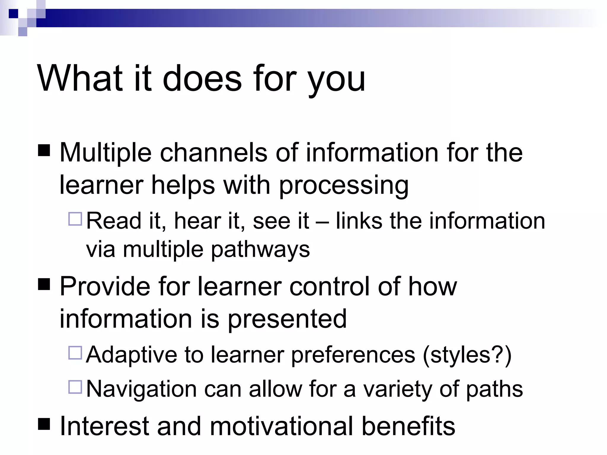 What it does for you
   Multiple channels of information for the
    learner helps with processing
     Read it, hear it, see it – links the information
      via multiple pathways
   Provide for learner control of how
    information is presented
     Adaptive to learner preferences (styles?)
     Navigation can allow for a variety of paths
   Interest and motivational benefits
 