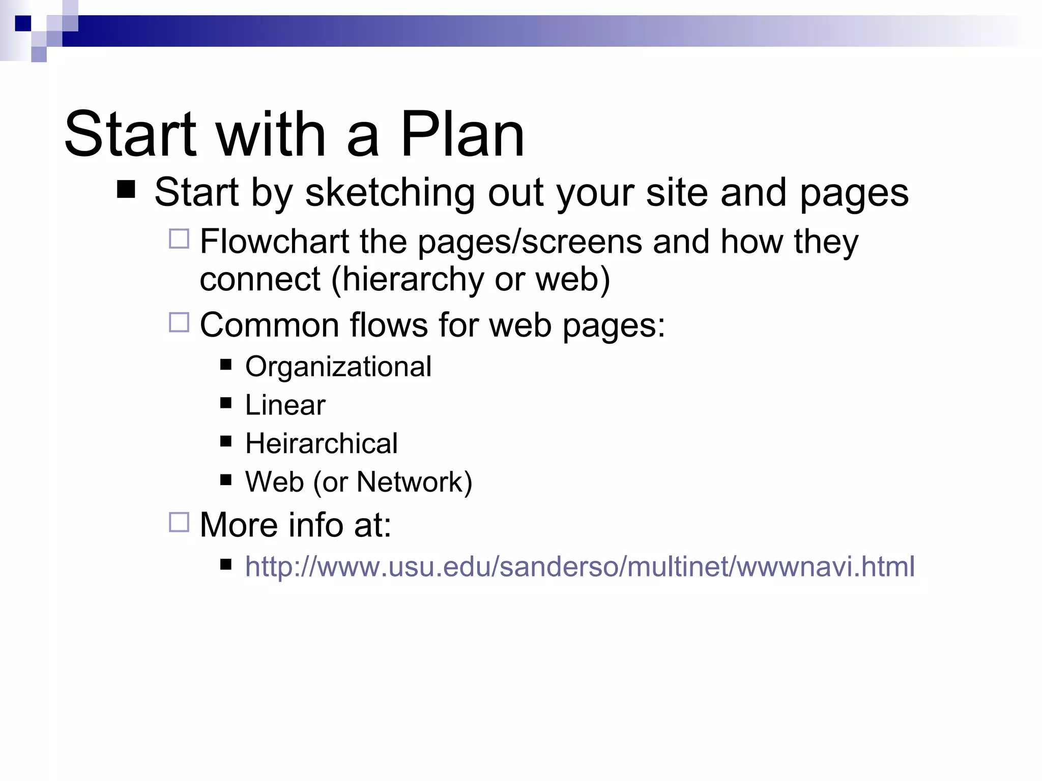 Start with a Plan
    Start by sketching out your site and pages
      Flowchart the pages/screens and how they
       connect (hierarchy or web)
      Common flows for web pages:
           Organizational
           Linear
           Heirarchical
           Web (or Network)
      More    info at:
           http://www.usu.edu/sanderso/multinet/wwwnavi.html
 
