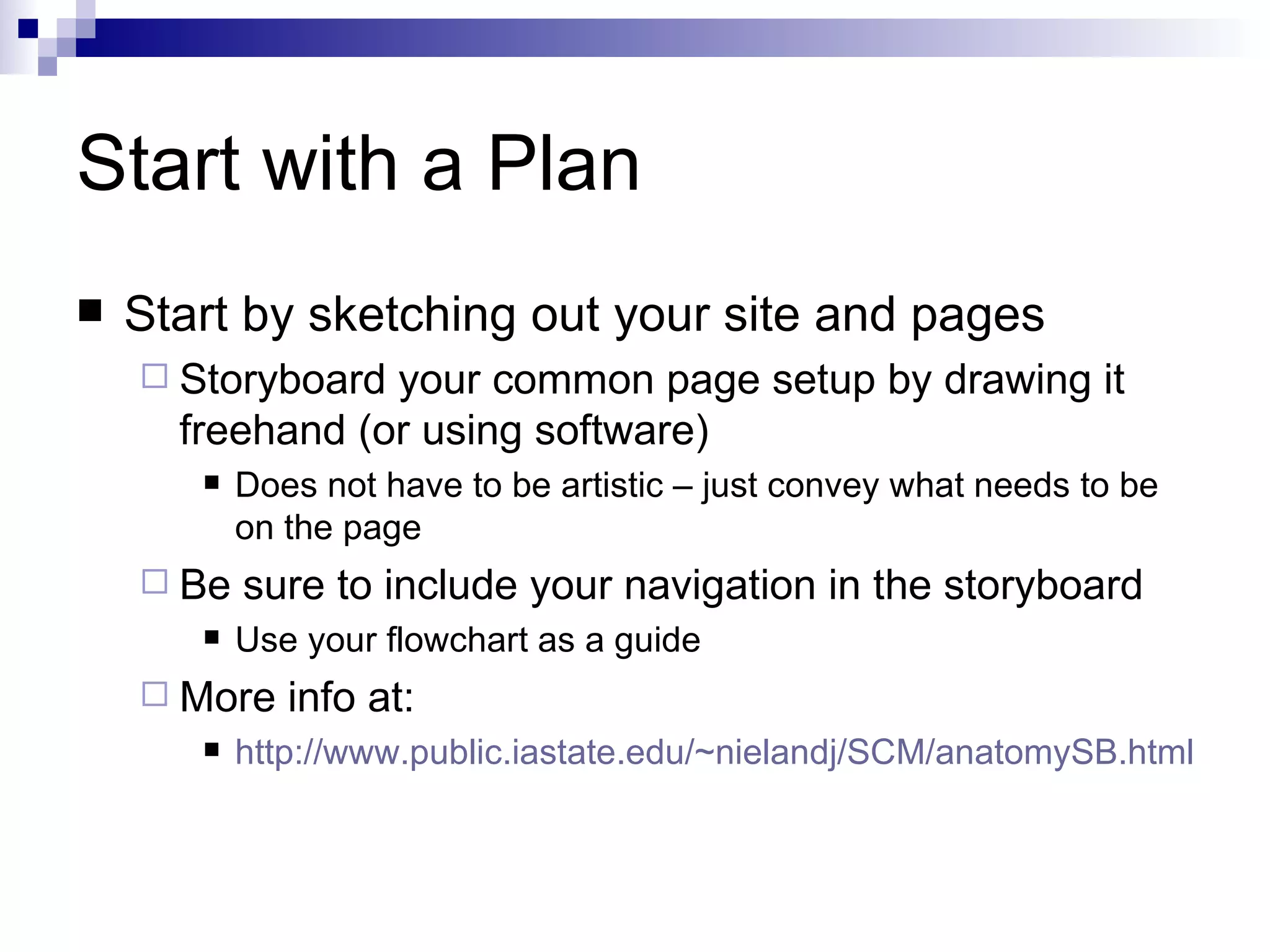Start with a Plan
   Start by sketching out your site and pages
     Storyboard your common page setup by drawing it
      freehand (or using software)
          Does not have to be artistic – just convey what needs to be
           on the page
     Be   sure to include your navigation in the storyboard
          Use your flowchart as a guide
     More    info at:
          http://www.public.iastate.edu/~nielandj/SCM/anatomySB.html
 