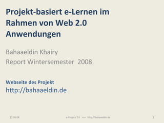 Projekt-basiert e-Lernen im Rahmen von Web 2.0  Anwendungen Bahaaeldin Khairy Report Wintersemester  2008 Webseite des Projekt http://bahaaeldin.de 03.06.09 e-Project 2.0  >>>  http://bahaaeldin.de 
