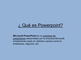 ¿ Qué es Powerpoint?

Microsoft PowerPoint es un programa de
presentación desarrollado por la empresa Microsoft,
ampliamente usado en distintos campos como la
enseñanza, negocios, etc.
 