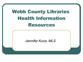 Webb County Libraries  Health Information Resources Jennifer Kuca, MLS 