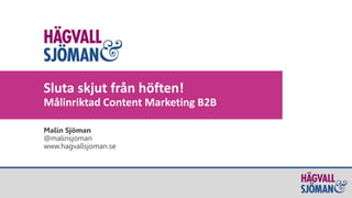 5/19/2015 1
Malin Sjöman
@malinsjoman
www.hagvallsjoman.se
Sluta skjut från höften!
Målinriktad Content Marketing B2B
 
