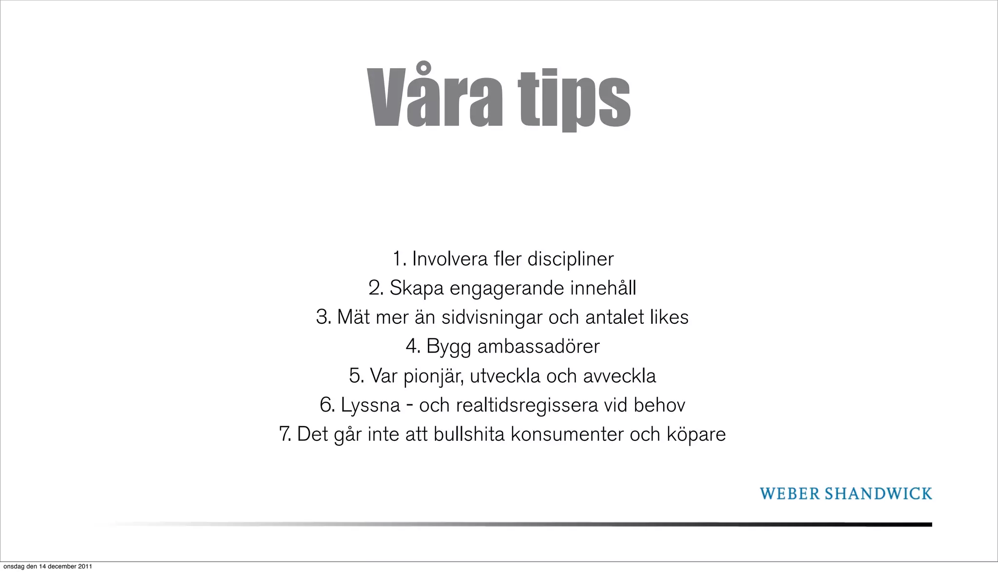 Våra tips
                                             1. Involvera fler discipliner
                                          2. Skapa engagerande innehåll
                                  3. Mät mer än sidvisningar och antalet likes
                                               4. Bygg ambassadörer
                                       5. Var pionjär, utveckla och avveckla
                                   6. Lyssna - och realtidsregissera vid behov
                              7. Det går inte att bullshita konsumenter och köpare




onsdag den 14 december 2011
 