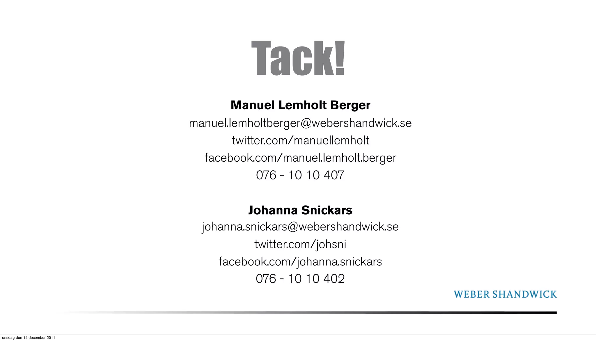 Tack!
                                      Manuel Lemholt Berger
                              manuel.lemholtberger@webershandwick.se
                                      twitter.com/manuellemholt
                                facebook.com/manuel.lemholt.berger
                                           076 - 10 10 407

                                         Johanna Snickars
                                johanna.snickars@webershandwick.se
                                          twitter.com/johsni
                                   facebook.com/johanna.snickars
                                          076 - 10 10 402



onsdag den 14 december 2011
 