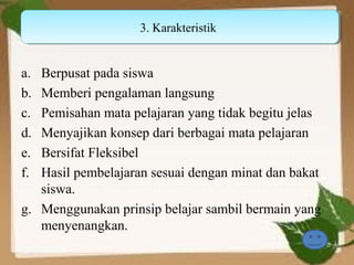 3. Karakteristik
                    3. Karakteristik


a. Berpusat pada siswa
b. Memberi pengalaman langsung
c. Pemisahan mata pelajaran yang tidak begitu jelas
d. Menyajikan konsep dari berbagai mata pelajaran
e. Bersifat Fleksibel
f. Hasil pembelajaran sesuai dengan minat dan bakat
   siswa.
g. Menggunakan prinsip belajar sambil bermain yang
   menyenangkan.
 