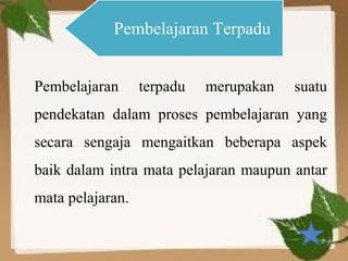 Pembelajaran Terpadu


Pembelajaran      terpadu   merupakan   suatu
pendekatan dalam proses pembelajaran yang
secara sengaja mengaitkan beberapa aspek
baik dalam intra mata pelajaran maupun antar
mata pelajaran.
 