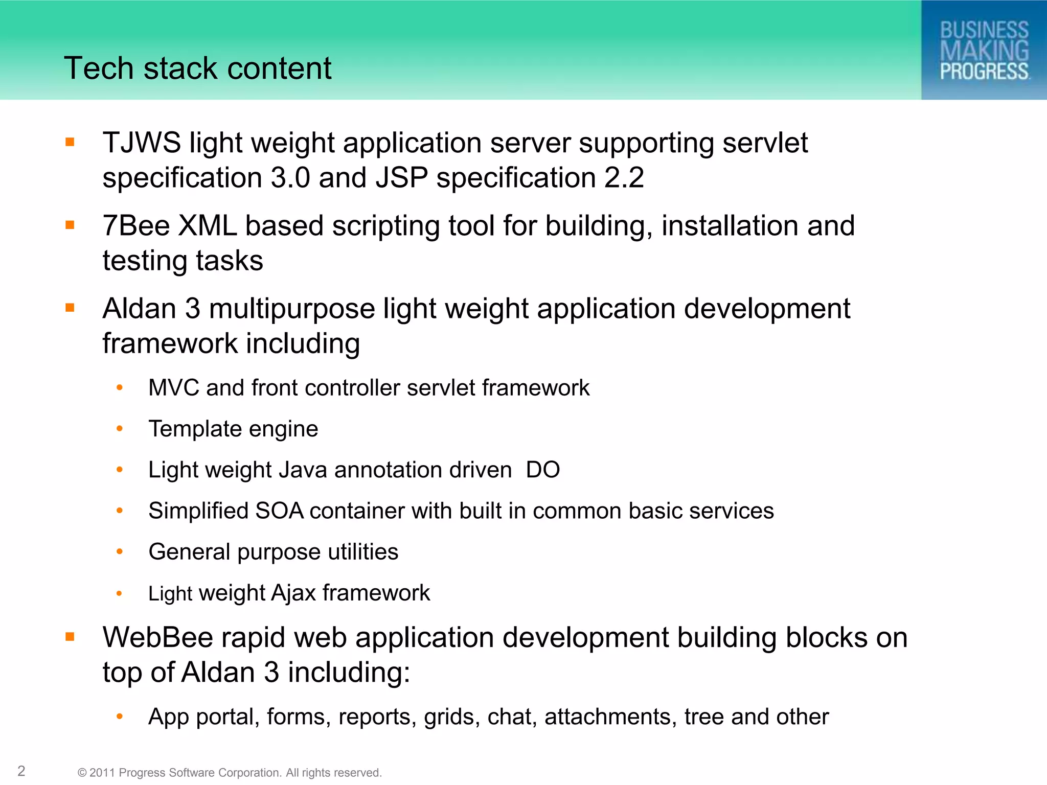 Tech stack content

     TJWS light weight application server supporting servlet
      specification 3.0 and JSP specification 2.2
     7Bee XML based scripting tool for building, installation and
      testing tasks
     Aldan 3 multipurpose light weight application development
      framework including
            •     MVC and front controller servlet framework
            •     Template engine
            •     Light weight Java annotation driven DO
            •     Simplified SOA container with built in common basic services
            •     General purpose utilities
            •     Light weight Ajax framework

     WebBee rapid web application development building blocks on
      top of Aldan 3 including:
            •     App portal, forms, reports, grids, chat, attachments, tree and other

2    © 2011 Progress Software Corporation. All rights reserved.
 