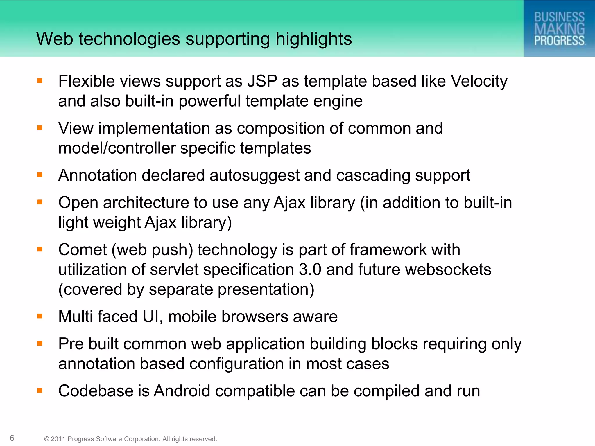Web technologies supporting highlights

     Flexible views support as JSP as template based like Velocity
      and also built-in powerful template engine
     View implementation as composition of common and
      model/controller specific templates
     Annotation declared autosuggest and cascading support
     Open architecture to use any Ajax library (in addition to built-in
      light weight Ajax library)
     Comet (web push) technology is part of framework with
      utilization of servlet specification 3.0 and future websockets
      (covered by separate presentation)
     Multi faced UI, mobile browsers aware
     Pre built common web application building blocks requiring only
      annotation based configuration in most cases
     Codebase is Android compatible can be compiled and run

6    © 2011 Progress Software Corporation. All rights reserved.
 