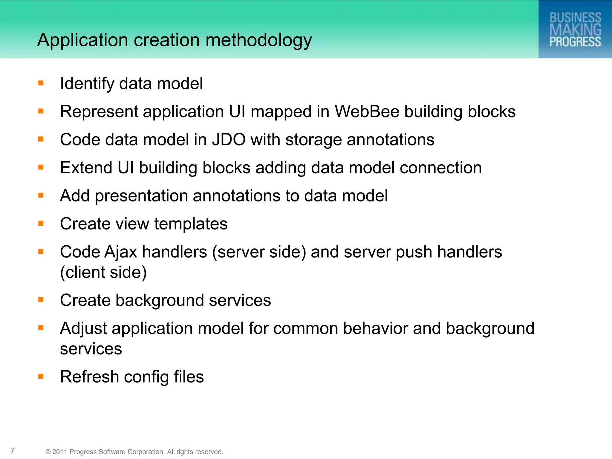 Application creation methodology

     Identify data model
     Represent application UI mapped in WebBee building blocks
     Code data model in JDO with storage annotations
     Extend UI building blocks adding data model connection
     Add presentation annotations to data model
     Create view templates
     Code Ajax handlers (server side) and server push handlers
      (client side)
     Create background services
     Adjust application model for common behavior and background
      services
     Refresh config files



7    © 2011 Progress Software Corporation. All rights reserved.
 