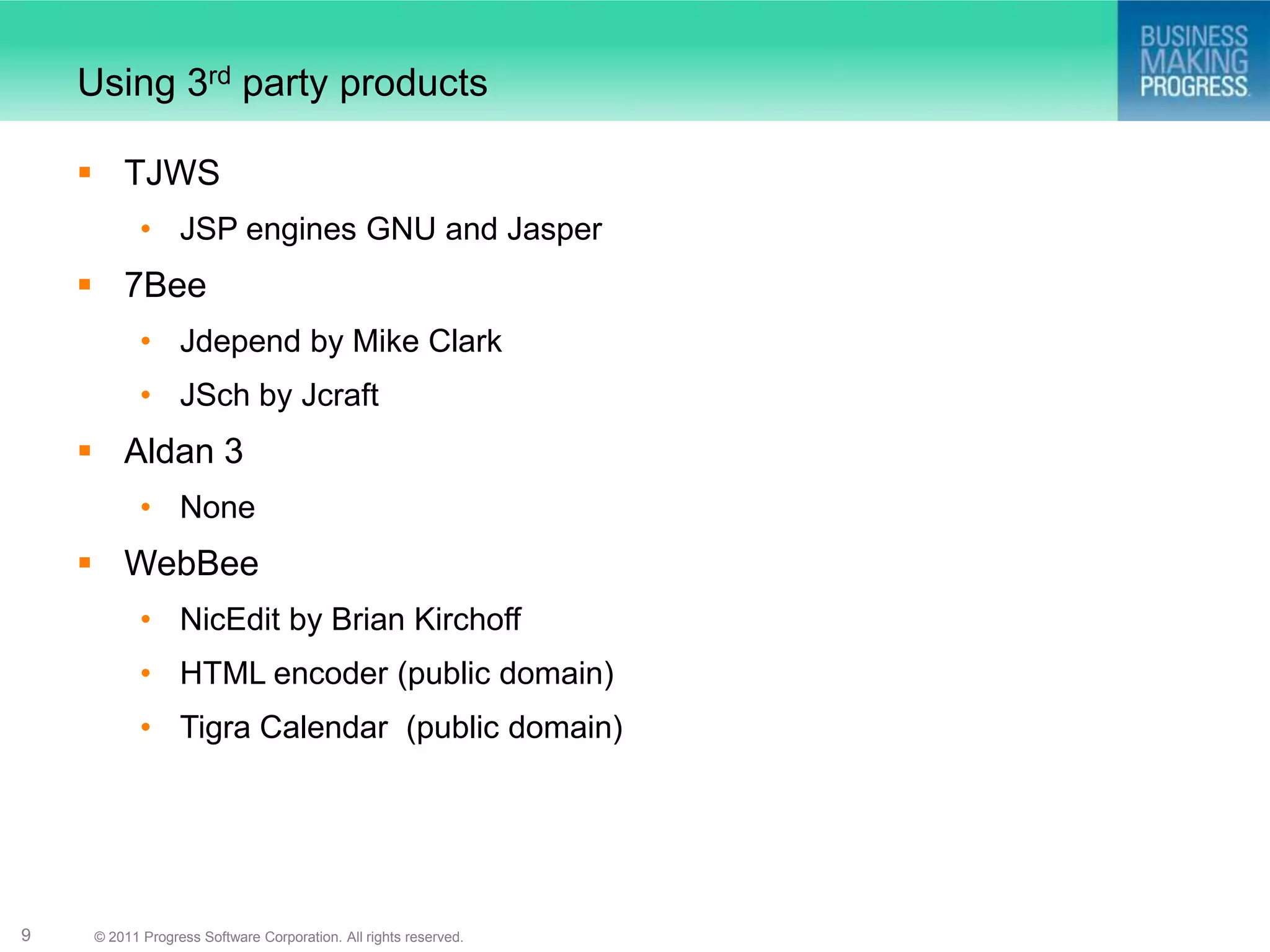 Using 3rd party products

     TJWS
            • JSP engines GNU and Jasper
     7Bee
            • Jdepend by Mike Clark
            • JSch by Jcraft
     Aldan 3
            • None
     WebBee
            • NicEdit by Brian Kirchoff
            • HTML encoder (public domain)
            • Tigra Calendar (public domain)




9    © 2011 Progress Software Corporation. All rights reserved.
 