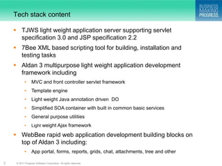 Tech stack content

     TJWS light weight application server supporting servlet
      specification 3.0 and JSP specification 2.2
     7Bee XML based scripting tool for building, installation and
      testing tasks
     Aldan 3 multipurpose light weight application development
      framework including
            •     MVC and front controller servlet framework
            •     Template engine
            •     Light weight Java annotation driven DO
            •     Simplified SOA container with built in common basic services
            •     General purpose utilities
            •     Light weight Ajax framework

     WebBee rapid web application development building blocks on
      top of Aldan 3 including:
            •     App portal, forms, reports, grids, chat, attachments, tree and other

2    © 2011 Progress Software Corporation. All rights reserved.
 