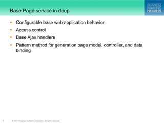 Base Page service in deep

     Configurable base web application behavior
     Access control
     Base Ajax handlers
     Pattern method for generation page model, controller, and data
      binding




5    © 2011 Progress Software Corporation. All rights reserved.
 