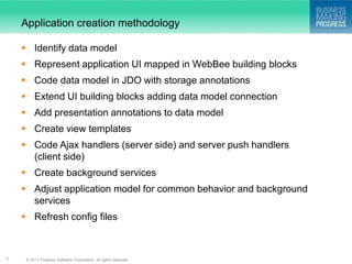 Application creation methodology

     Identify data model
     Represent application UI mapped in WebBee building blocks
     Code data model in JDO with storage annotations
     Extend UI building blocks adding data model connection
     Add presentation annotations to data model
     Create view templates
     Code Ajax handlers (server side) and server push handlers
      (client side)
     Create background services
     Adjust application model for common behavior and background
      services
     Refresh config files



7    © 2011 Progress Software Corporation. All rights reserved.
 