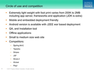 Circle of use and competition

     Extremely light weight with foot print varies from 200K to 2MB
      including app server, frameworks and application (JDK is extra)
     Mobile and embedded deployment friendly
     Android version is available with J2EE war based deployment
     QA, and Installation tool
     Offline applications
     Small to medium size web site
     Competitors:
            •     Spring MVC
            •     Tapestry
            •     Stripes
            •     JSF
            •     Struts 2
            •     Wicket
            •     Play!
8    © 2011 Progress Software Corporation. All rights reserved.
 