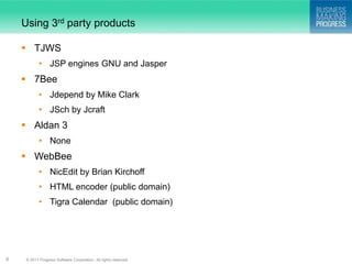 Using 3rd party products

     TJWS
            • JSP engines GNU and Jasper
     7Bee
            • Jdepend by Mike Clark
            • JSch by Jcraft
     Aldan 3
            • None
     WebBee
            • NicEdit by Brian Kirchoff
            • HTML encoder (public domain)
            • Tigra Calendar (public domain)




9    © 2011 Progress Software Corporation. All rights reserved.
 