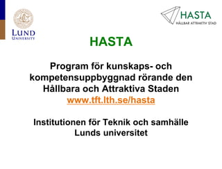 HASTA
   Program för kunskaps- och
kompetensuppbyggnad rörande den
  Hållbara och Attraktiva Staden
       www.tft.lth.se/hasta

Institutionen för Teknik och samhälle
           Lunds universitet
 