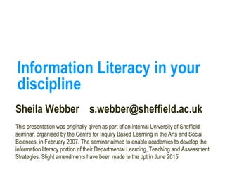 Information Literacy in your
discipline
Sheila Webber s.webber@sheffield.ac.uk
This presentation was originally given as part of an internal University of Sheffield
seminar, organised by the Centre for Inquiry Based Learning in the Arts and Social
Sciences, in February 2007. The seminar aimed to enable academics to develop the
information literacy portion of their Departmental Learning, Teaching and Assessment
Strategies. Slight amendments have been made to the ppt in June 2015
 