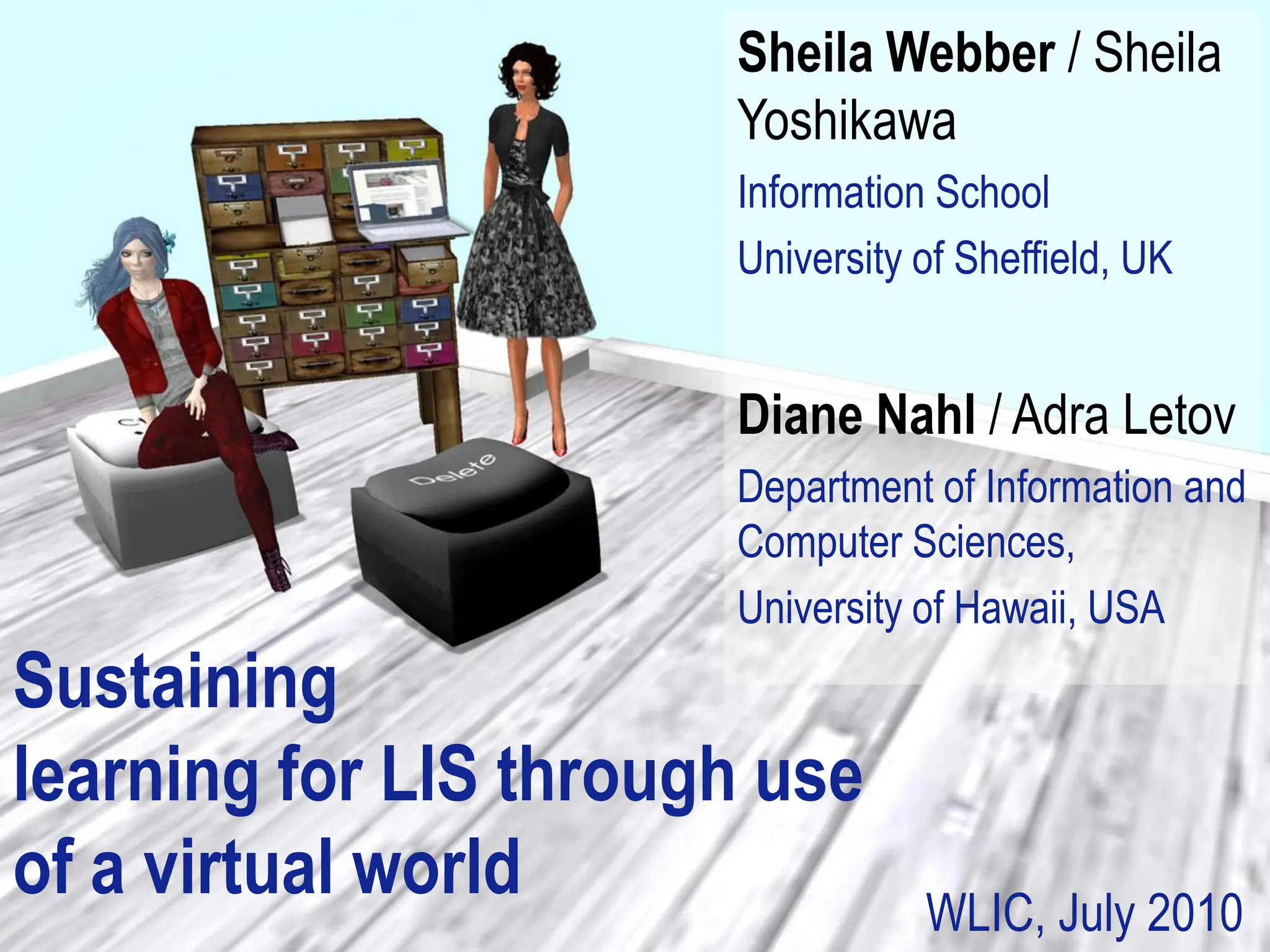 Sheila Webber / Sheila
                       Yoshikawa
                       Information School
                       University of Sheffield, UK


                       Diane Nahl / Adra Letov
                       Department of Information and
                       Computer Sciences,
                       University of Hawaii, USA
Sustaining
learning for LIS through use
of a virtual world                WLIC, July 2010
 