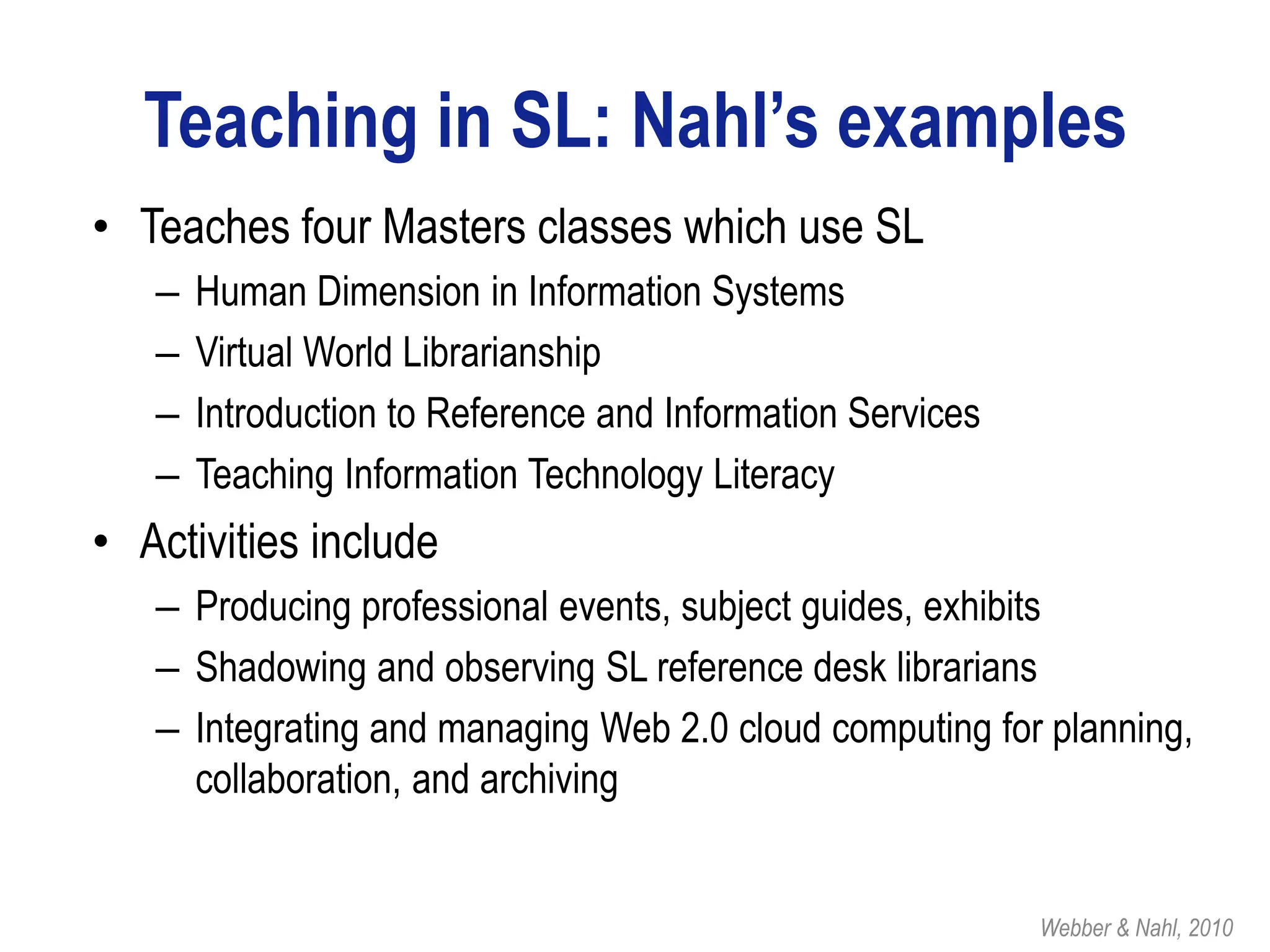 Teaching in SL: Nahl’s examples
• Teaches four Masters classes which use SL
   –   Human Dimension in Information Systems
   –   Virtual World Librarianship
   –   Introduction to Reference and Information Services
   –   Teaching Information Technology Literacy
• Activities include
   – Producing professional events, subject guides, exhibits
   – Shadowing and observing SL reference desk librarians
   – Integrating and managing Web 2.0 cloud computing for planning,
     collaboration, and archiving


                                                            Webber & Nahl, 2010
 