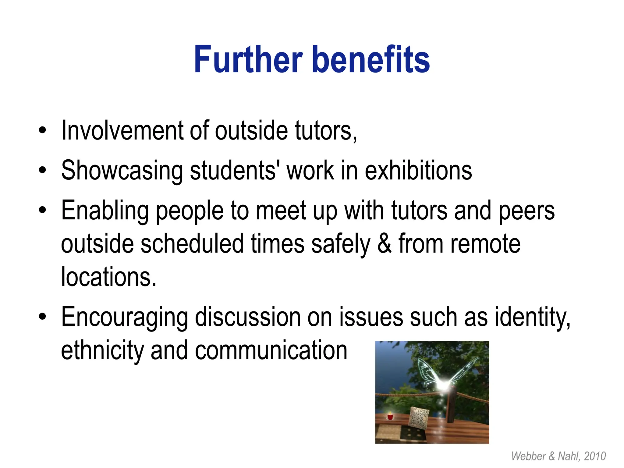 Further benefits
• Involvement of outside tutors,
• Showcasing students' work in exhibitions
• Enabling people to meet up with tutors and peers
  outside scheduled times safely & from remote
  locations.
• Encouraging discussion on issues such as identity,
  ethnicity and communication


                                              Webber & Nahl, 2010
 