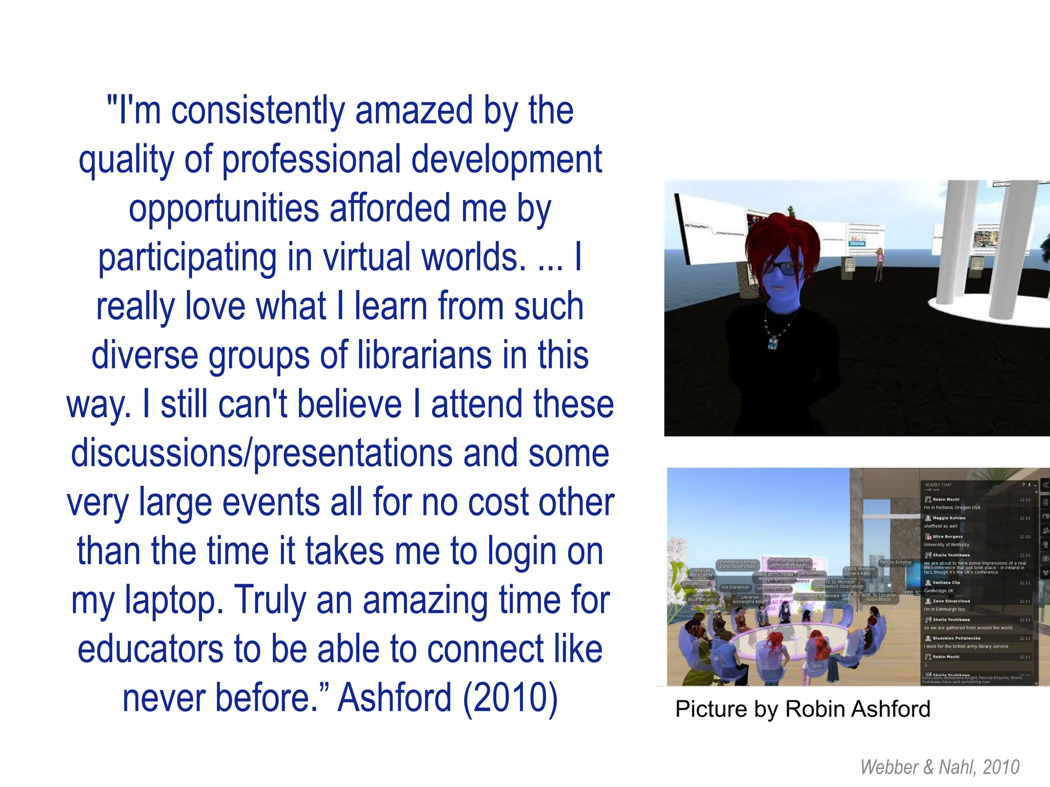 "I'm consistently amazed by the
 quality of professional development
      opportunities afforded me by
   participating in virtual worlds. ... I
   really love what I learn from such
  diverse groups of librarians in this
way. I still can't believe I attend these
discussions/presentations and some
very large events all for no cost other
 than the time it takes me to login on
my laptop. Truly an amazing time for
 educators to be able to connect like
     never before.” Ashford (2010)          Picture by Robin Ashford

                                                             Webber & Nahl, 2010
 