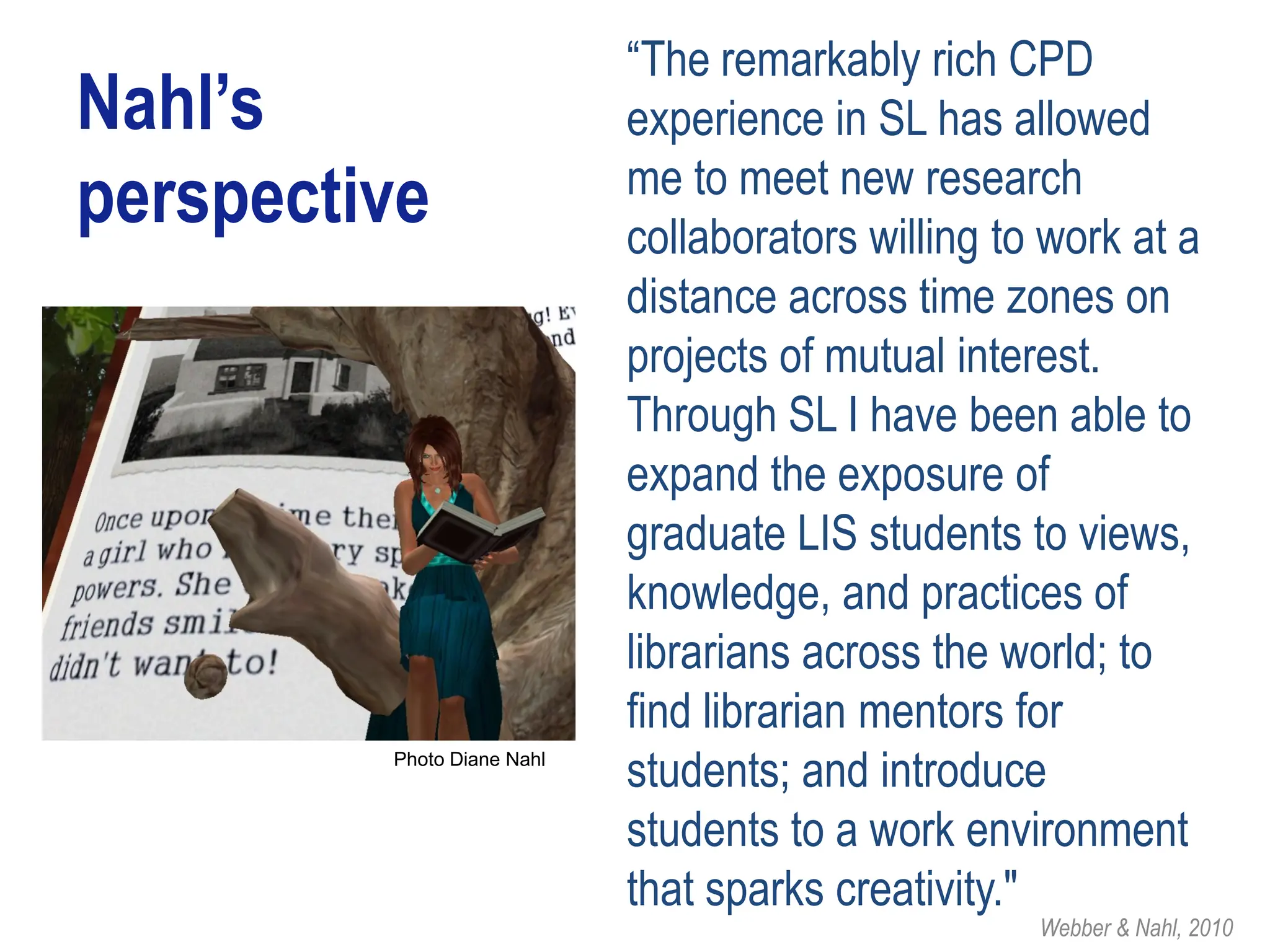 “The remarkably rich CPD
Nahl’s                      experience in SL has allowed
                            me to meet new research
perspective                 collaborators willing to work at a
                            distance across time zones on
                            projects of mutual interest.
                            Through SL I have been able to
                            expand the exposure of
                            graduate LIS students to views,
                            knowledge, and practices of
                            librarians across the world; to
                            find librarian mentors for
         Photo Diane Nahl
                            students; and introduce
                            students to a work environment
                            that sparks creativity."
                                                    Webber & Nahl, 2010
 
