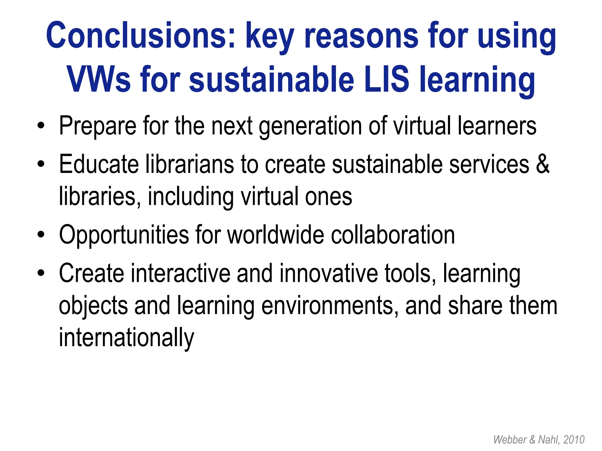 Conclusions: key reasons for using
 VWs for sustainable LIS learning
• Prepare for the next generation of virtual learners
• Educate librarians to create sustainable services &
  libraries, including virtual ones
• Opportunities for worldwide collaboration
• Create interactive and innovative tools, learning
  objects and learning environments, and share them
  internationally


                                              Webber & Nahl, 2010
 