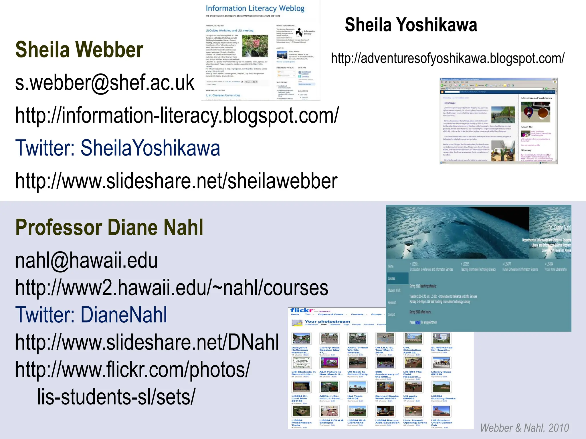 Sheila Yoshikawa
Sheila Webber                           http://adventuresofyoshikawa.blogspot.com/
s.webber@shef.ac.uk
http://information-literacy.blogspot.com/
Twitter: SheilaYoshikawa
http://www.slideshare.net/sheilawebber

Professor Diane Nahl
nahl@hawaii.edu
http://www2.hawaii.edu/~nahl/courses
Twitter: DianeNahl
http://www.slideshare.net/DNahl
http://www.flickr.com/photos/
   lis-students-sl/sets/
                                                                     Webber & Nahl, 2010
 