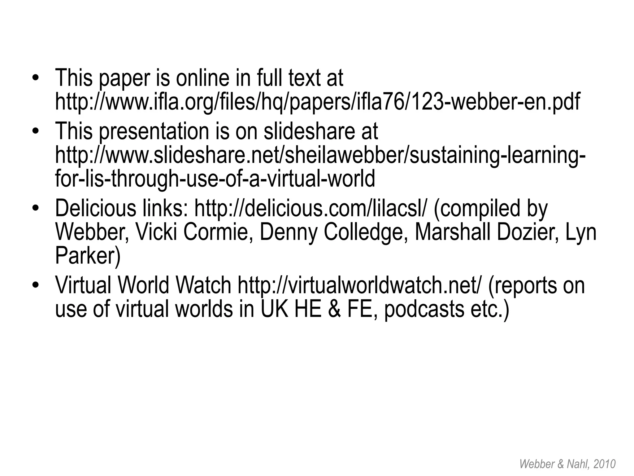• This paper is online in full text at
  http://www.ifla.org/files/hq/papers/ifla76/123-webber-en.pdf
• This presentation is on slideshare at
  http://www.slideshare.net/sheilawebber/sustaining-learning-
  for-lis-through-use-of-a-virtual-world
• Delicious links: http://delicious.com/lilacsl/ (compiled by
  Webber, Vicki Cormie, Denny Colledge, Marshall Dozier, Lyn
  Parker)
• Virtual World Watch http://virtualworldwatch.net/ (reports on
  use of virtual worlds in UK HE & FE, podcasts etc.)




                                                      Webber & Nahl, 2010
 