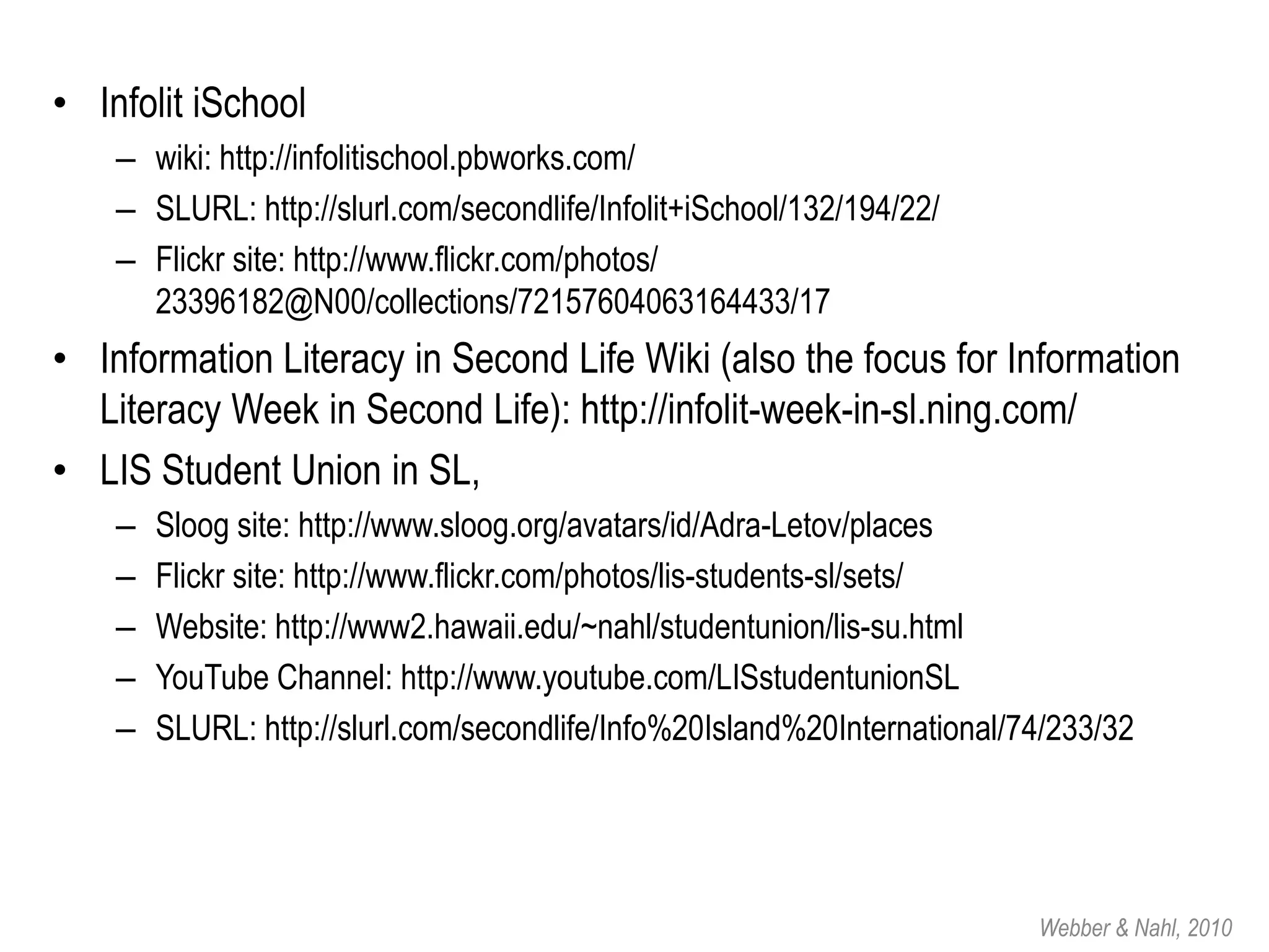 • Infolit iSchool
    – wiki: http://infolitischool.pbworks.com/
    – SLURL: http://slurl.com/secondlife/Infolit+iSchool/132/194/22/
    – Flickr site: http://www.flickr.com/photos/
      23396182@N00/collections/72157604063164433/17
• Information Literacy in Second Life Wiki (also the focus for Information
  Literacy Week in Second Life): http://infolit-week-in-sl.ning.com/
• LIS Student Union in SL,
    –   Sloog site: http://www.sloog.org/avatars/id/Adra-Letov/places
    –   Flickr site: http://www.flickr.com/photos/lis-students-sl/sets/
    –   Website: http://www2.hawaii.edu/~nahl/studentunion/lis-su.html
    –   YouTube Channel: http://www.youtube.com/LISstudentunionSL
    –   SLURL: http://slurl.com/secondlife/Info%20Island%20International/74/233/32




                                                                          Webber & Nahl, 2010
 