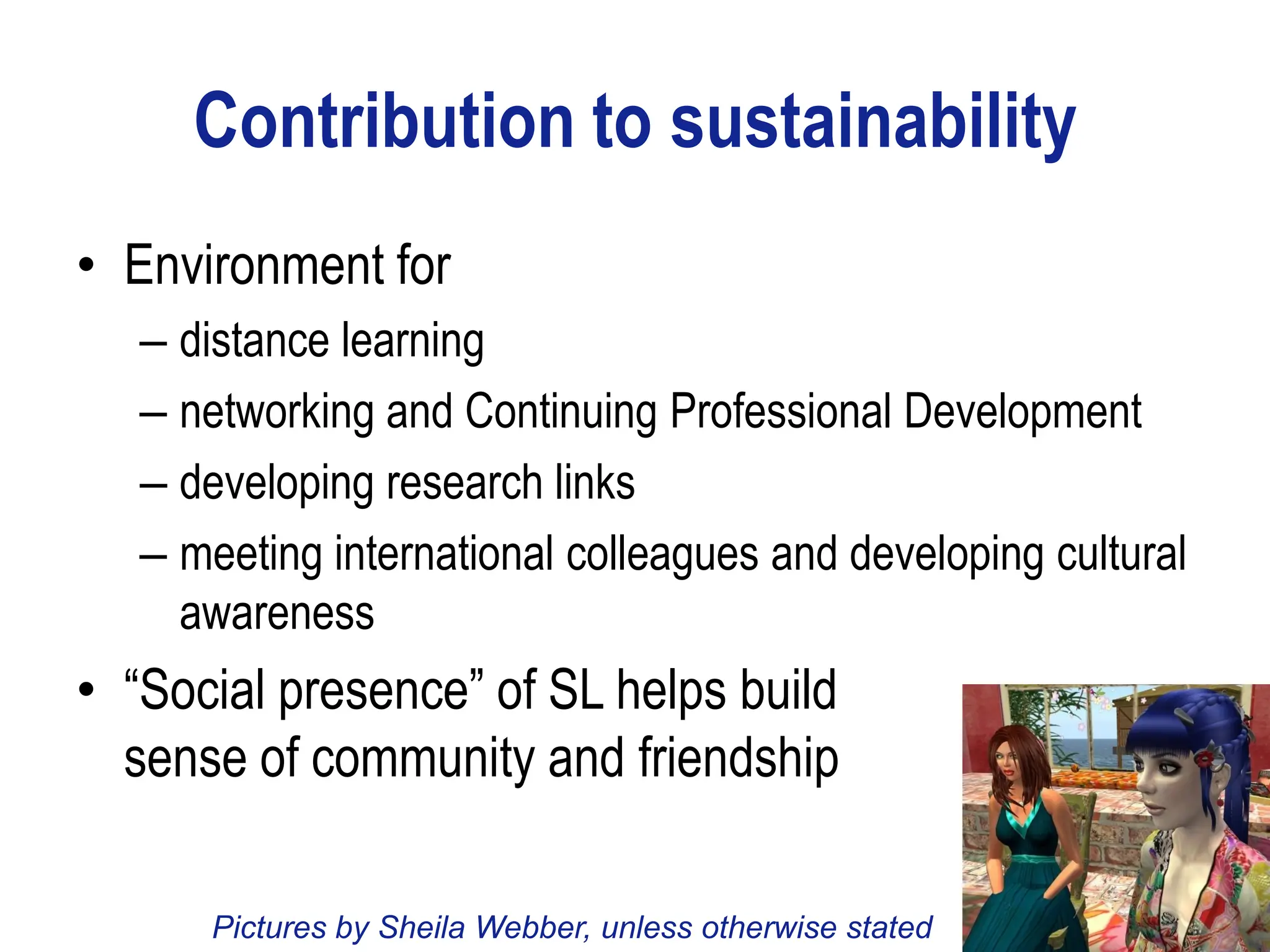 Contribution to sustainability
• Environment for
   – distance learning
   – networking and Continuing Professional Development
   – developing research links
   – meeting international colleagues and developing cultural
     awareness
• “Social presence” of SL helps build
  sense of community and friendship

      Pictures by Sheila Webber, unless otherwise stated
 