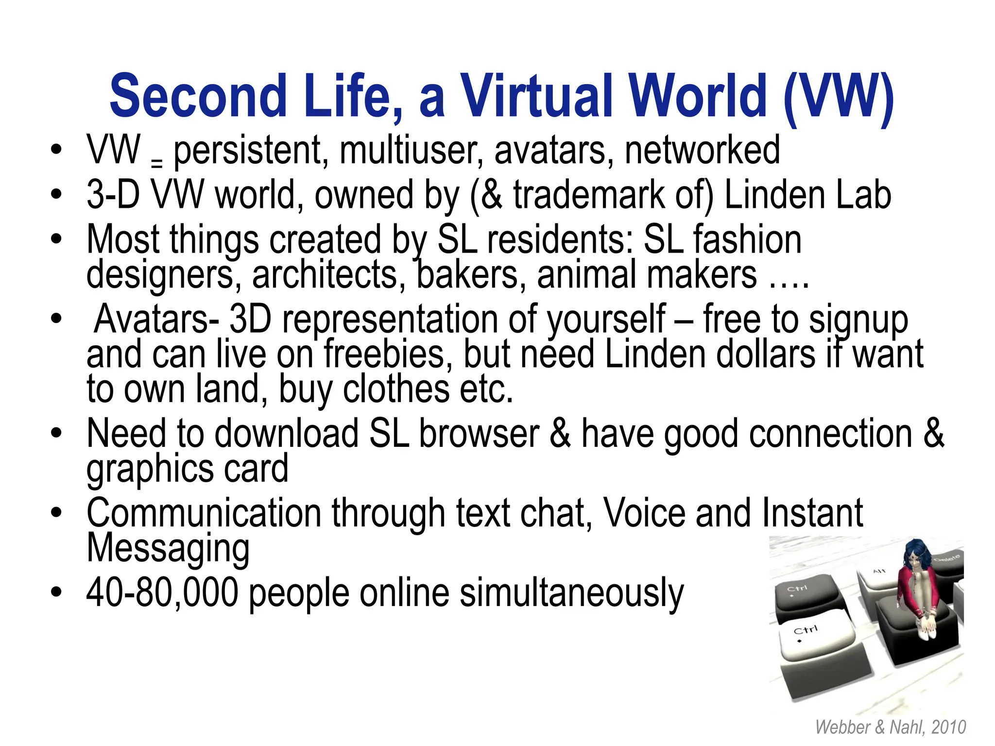Second Life, a Virtual World (VW)
• VW = persistent, multiuser, avatars, networked
• 3-D VW world, owned by (& trademark of) Linden Lab
• Most things created by SL residents: SL fashion
  designers, architects, bakers, animal makers ….
• Avatars- 3D representation of yourself – free to signup
  and can live on freebies, but need Linden dollars if want
  to own land, buy clothes etc.
• Need to download SL browser & have good connection &
  graphics card
• Communication through text chat, Voice and Instant
  Messaging
• 40-80,000 people online simultaneously


                                                  Webber & Nahl, 2010
 