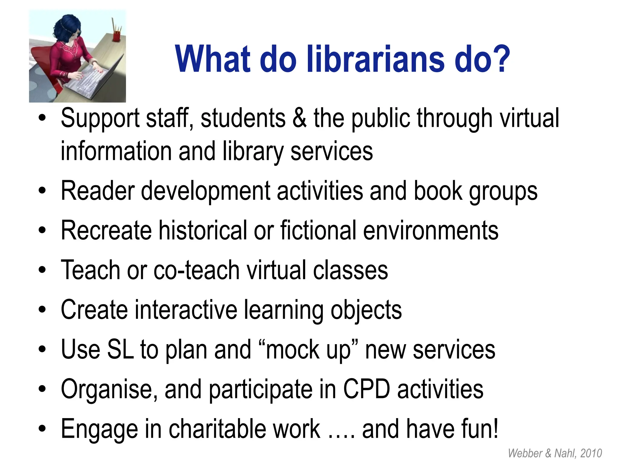 What do librarians do?
• Support staff, students & the public through virtual
  information and library services
• Reader development activities and book groups
• Recreate historical or fictional environments
• Teach or co-teach virtual classes
• Create interactive learning objects
• Use SL to plan and “mock up” new services
• Organise, and participate in CPD activities
• Engage in charitable work …. and have fun!
                                                Webber & Nahl, 2010
 